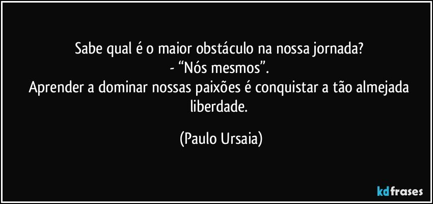 Sabe qual é o maior obstáculo na nossa jornada? 
- “Nós mesmos”. 
Aprender a dominar nossas paixões é conquistar a tão almejada liberdade. (Paulo Ursaia)