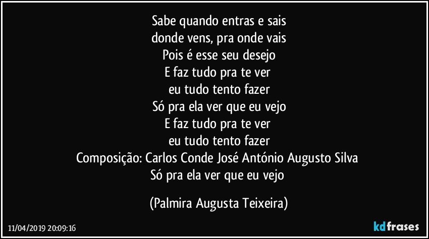Sabe quando entras e sais
donde vens, pra onde vais
Pois é esse seu desejo
E faz tudo pra te ver 
eu tudo tento fazer
Só pra ela ver que eu vejo
E faz tudo pra te ver 
eu tudo tento fazer
Composição: Carlos Conde / José António Augusto Silva 
Só pra ela ver que eu vejo (Palmira Augusta Teixeira)