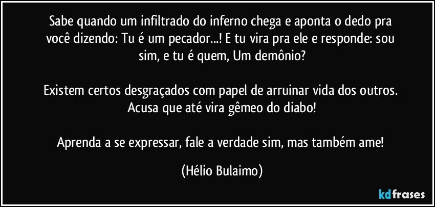 Sabe quando um infiltrado do inferno chega e aponta o dedo pra você dizendo: Tu é um pecador...! E tu vira pra ele e responde: sou sim, e tu é quem, Um demônio?

Existem certos desgraçados com papel de arruinar vida dos outros. Acusa que até vira gêmeo do diabo!

Aprenda a se expressar,  fale a verdade sim, mas também ame! (Hélio Bulaimo)