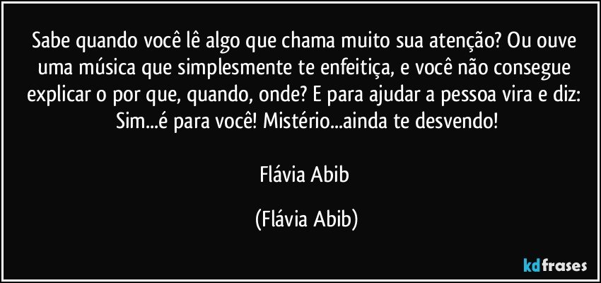 Sabe quando você lê algo que chama muito sua atenção? Ou ouve uma música que simplesmente te enfeitiça, e você não consegue explicar o por que, quando, onde? E para ajudar a pessoa vira e diz: Sim...é para você! Mistério...ainda te desvendo!

Flávia Abib (Flávia Abib)