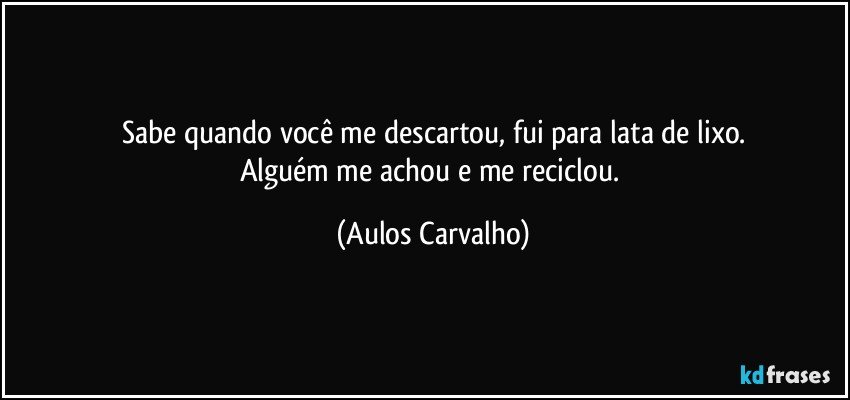 Sabe quando você me descartou, fui para lata de lixo.
Alguém me achou e me reciclou. (Aulos Carvalho)