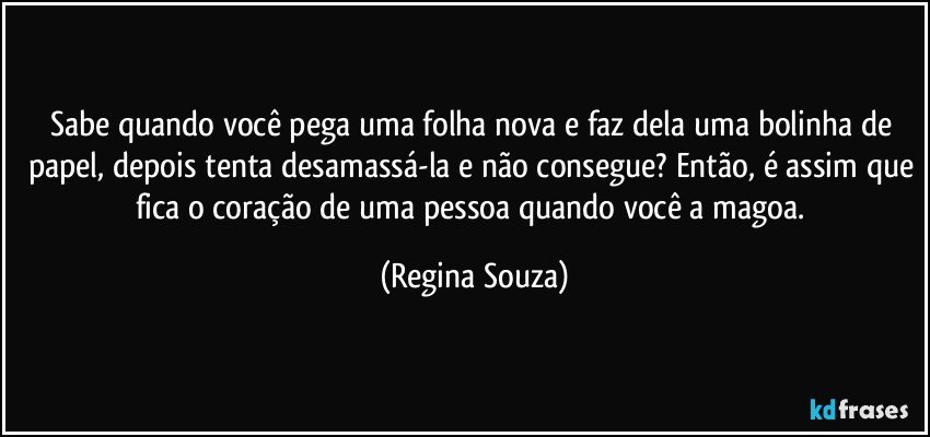 Sabe quando você pega uma folha nova e faz dela uma bolinha de papel, depois tenta desamassá-la e não consegue? Então, é assim que fica o coração de uma pessoa quando você a magoa. (Regina Souza)