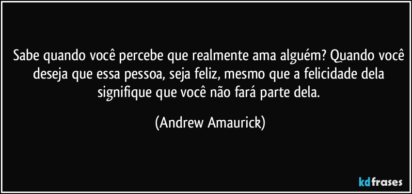 Sabe quando você percebe que realmente ama alguém? Quando você deseja que essa pessoa, seja feliz, mesmo que a felicidade dela signifique que você não fará parte dela. (Andrew Amaurick)