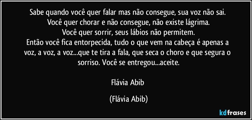 Sabe quando você quer falar mas não consegue, sua voz não sai. Você quer chorar e não consegue, não existe lágrima.
Você quer sorrir, seus lábios não permitem.
Então você fica entorpecida, tudo o que vem na cabeça é apenas a voz, a voz, a voz...que te tira a fala, que seca o choro e que segura o sorriso. Você se entregou...aceite.

Flávia Abib (Flávia Abib)