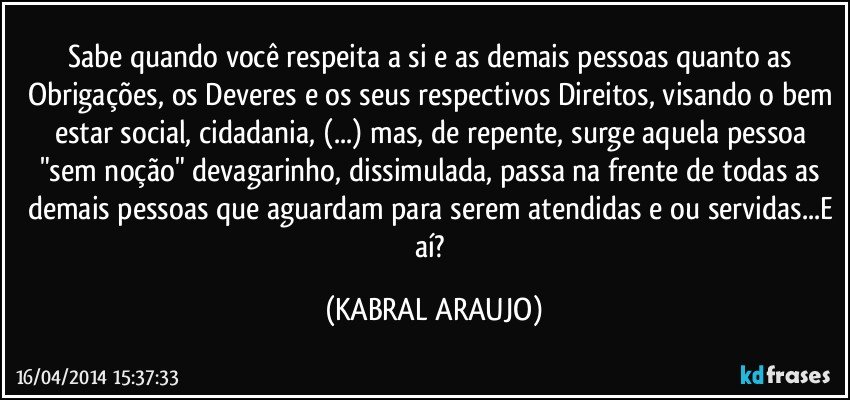 Sabe quando você respeita a si e as demais pessoas quanto as Obrigações, os Deveres e os seus respectivos Direitos, visando o bem estar social, cidadania, (...) mas, de repente, surge aquela pessoa "sem noção" devagarinho, dissimulada, passa na frente de todas as demais pessoas que aguardam para serem atendidas e/ou servidas...E aí? (KABRAL ARAUJO)