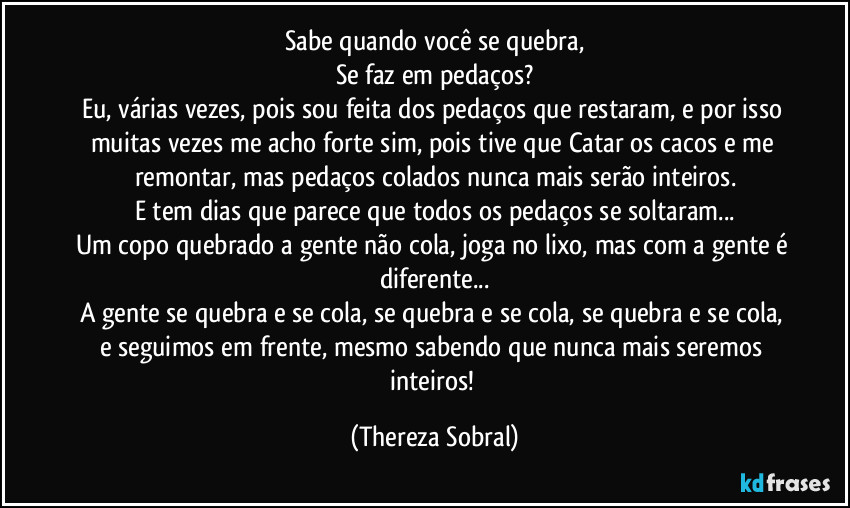 Sabe quando você se quebra,
Se faz em pedaços?
Eu, várias vezes, pois sou feita dos pedaços que restaram, e por isso muitas vezes me acho forte sim, pois tive que Catar os cacos e me remontar, mas pedaços colados nunca mais serão inteiros.
E tem dias que parece que todos os pedaços se soltaram...
Um copo quebrado a gente não cola, joga no lixo, mas com a gente é diferente...
A gente se quebra e se cola, se quebra e se cola, se quebra e se cola, e seguimos em frente, mesmo sabendo que nunca mais seremos inteiros! (Thereza Sobral)