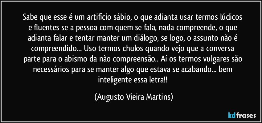 Sabe que esse é um artifício sábio, o que adianta usar termos lúdicos e fluentes se a pessoa com quem se fala, nada compreende, o que adianta falar e tentar manter um diálogo, se logo, o assunto não é compreendido... Uso termos chulos quando vejo que a conversa parte para o abismo da não compreensão.. Aí os termos vulgares são necessários para se manter algo que estava se acabando... bem inteligente essa letra!! (Augusto Vieira Martins)