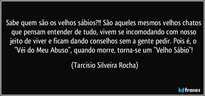 Sabe quem são os velhos sábios?!! São aqueles mesmos velhos chatos que pensam entender de tudo, vivem se incomodando com nosso jeito de viver e ficam dando conselhos sem a gente pedir. Pois é, o "Véi do Meu Abuso", quando morre, torna-se um "Velho Sábio"! (Tarcisio Silveira Rocha)