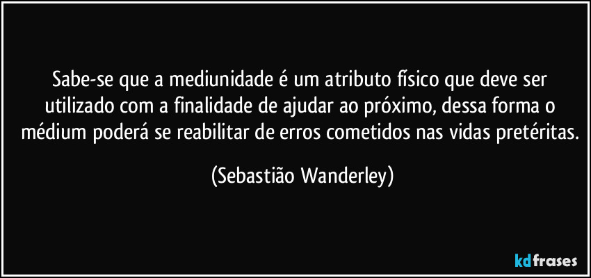 Sabe-se que a mediunidade é um atributo físico que deve ser utilizado com a finalidade de ajudar ao próximo, dessa forma o médium poderá se reabilitar de erros cometidos nas vidas pretéritas. (Sebastião Wanderley)
