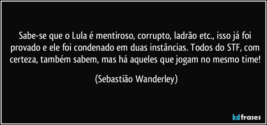 Sabe-se que o Lula é mentiroso, corrupto, ladrão etc., isso já foi provado e ele foi condenado em duas instâncias. Todos do STF, com certeza, também sabem, mas há aqueles que jogam no mesmo time! (Sebastião Wanderley)