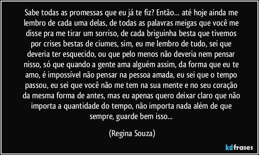 Sabe todas as promessas que eu já te fiz? Então… até hoje ainda me lembro de cada uma delas, de todas as palavras meigas que você me disse pra me tirar um sorriso, de cada briguinha besta que tivemos por crises bestas de ciumes, sim, eu me lembro de tudo, sei que deveria ter esquecido, ou que pelo menos não deveria nem pensar nisso, só que quando a gente ama alguém assim, da forma que eu te amo, é impossível não pensar na pessoa amada, eu sei que o tempo passou, eu sei que você não me tem na sua mente e no seu coração da mesma forma de antes, mas eu apenas quero deixar claro que não importa a quantidade do tempo, não importa nada além de que sempre, guarde bem isso... (Regina Souza)