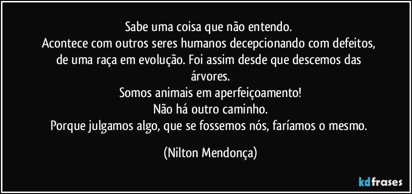 Sabe uma coisa que não entendo. 
Acontece com outros seres humanos decepcionando com defeitos, de uma raça em evolução. Foi assim desde que descemos das árvores.
Somos animais em aperfeiçoamento!
Não há outro caminho.
Porque julgamos algo, que se fossemos nós, faríamos o mesmo. (Nilton Mendonça)