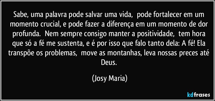 Sabe, uma palavra pode salvar uma vida,  pode fortalecer em um momento crucial, e pode fazer a diferença em um momento de dor profunda.  Nem sempre consigo manter a positividade,  tem hora que só a fé me sustenta, e é por isso que falo tanto dela: A fé! Ela transpõe os problemas,  move as montanhas, leva nossas preces até Deus. (Josy Maria)