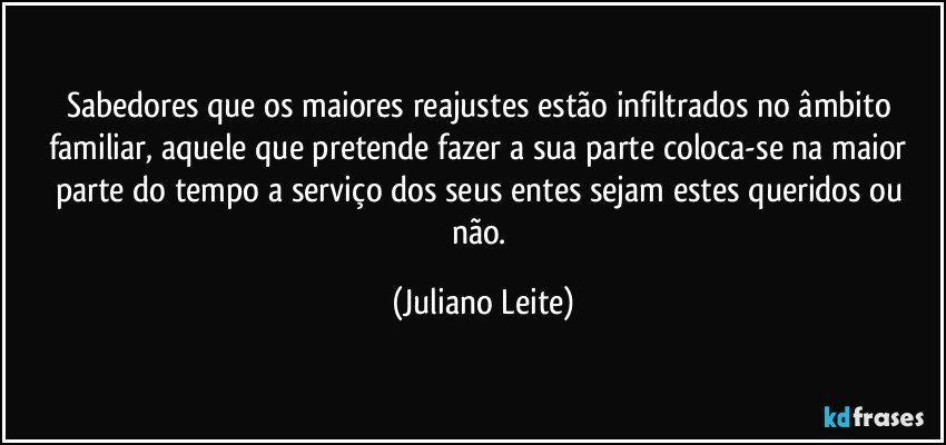 Sabedores que os maiores reajustes estão infiltrados no âmbito familiar, aquele que pretende fazer a sua parte coloca-se na maior parte do tempo a serviço dos seus entes sejam estes queridos ou não. (Juliano Leite)