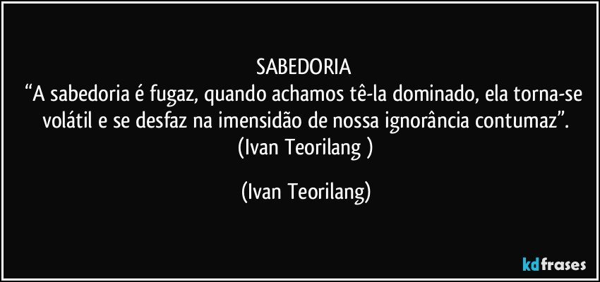 SABEDORIA 
“A sabedoria é fugaz, quando achamos tê-la dominado, ela torna-se volátil e se desfaz na imensidão de nossa ignorância contumaz”.
 (Ivan Teorilang ) (Ivan Teorilang)