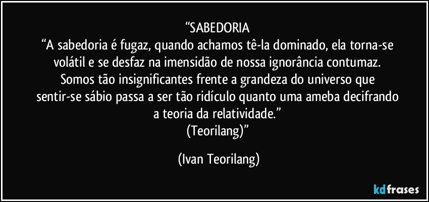 “SABEDORIA 
“A sabedoria é fugaz, quando achamos tê-la dominado, ela torna-se volátil e se desfaz na imensidão de nossa ignorância contumaz. 
Somos tão insignificantes frente a grandeza do universo que sentir-se sábio passa a ser tão ridículo quanto uma ameba decifrando a teoria da relatividade.” 
(Teorilang)” (Ivan Teorilang)