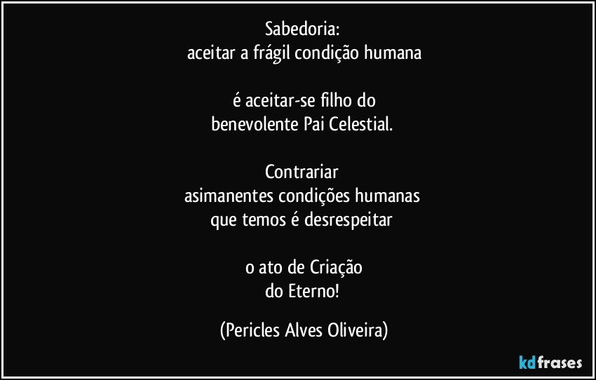 Sabedoria: 
aceitar a frágil condição humana

é aceitar-se filho do
benevolente Pai Celestial. 

Contrariar 
asimanentes condições humanas 
que temos é desrespeitar 

o ato de Criação
do Eterno! (Pericles Alves Oliveira)