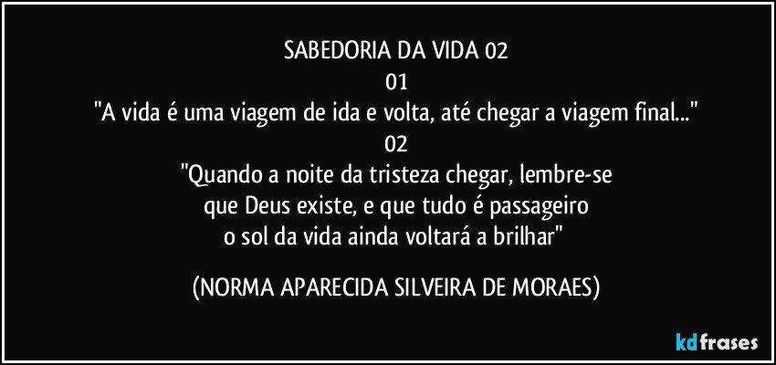 SABEDORIA DA VIDA 02
01
"A vida é uma viagem de ida e volta, até chegar a viagem final..."
02
"Quando a noite da tristeza chegar, lembre-se
que Deus existe, e que tudo é passageiro
o sol da vida ainda voltará a brilhar" (NORMA APARECIDA SILVEIRA DE MORAES)