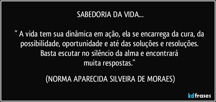 SABEDORIA DA VIDA...

" A vida tem sua dinâmica em ação, ela se encarrega da cura, da possibilidade, oportunidade e até das soluções e resoluções. 
Basta escutar no silêncio da alma e encontrará 
muita respostas." (NORMA APARECIDA SILVEIRA DE MORAES)