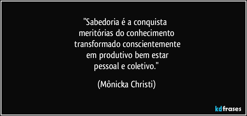 "Sabedoria é a conquista 
meritórias do conhecimento
 transformado conscientemente
 em produtivo bem estar
 pessoal e coletivo." (Mônicka Christi)