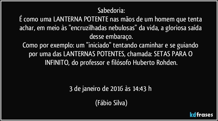 Sabedoria:
É como uma LANTERNA POTENTE nas mãos de um homem que tenta achar, em meio às "encruzilhadas nebulosas" da vida, a gloriosa saída desse embaraço.
Como por exemplo: um "iniciado" tentando caminhar e se guiando por uma das LANTERNAS POTENTES, chamada: SETAS PARA O INFINITO, do professor e filósofo Huberto Rohden.


3 de janeiro de 2016 às 14:43 h (Fábio Silva)