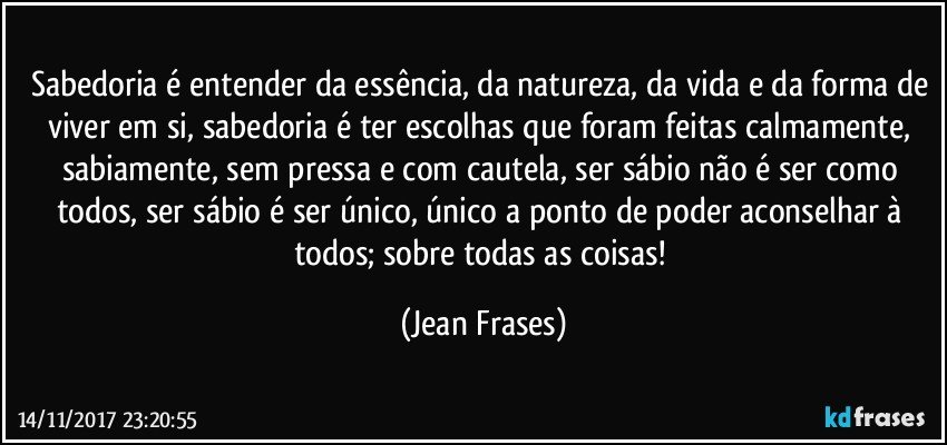 Sabedoria é entender da essência, da natureza, da vida e da forma de viver em si, sabedoria é ter escolhas que foram feitas calmamente, sabiamente, sem pressa e com cautela, ser sábio não é ser como todos, ser sábio é ser único, único a ponto de poder aconselhar à todos; sobre todas as coisas! (Jean Frases)