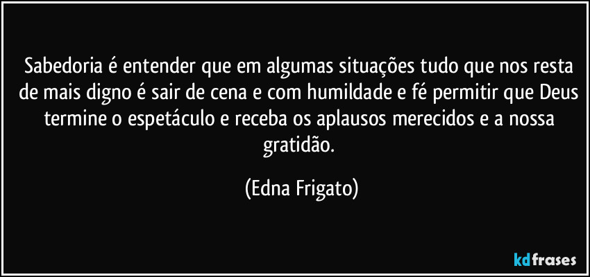 Sabedoria é entender que em algumas situações tudo que nos resta de mais digno é sair de cena e com humildade e fé permitir que Deus termine o espetáculo e receba os aplausos merecidos e a nossa gratidão. (Edna Frigato)