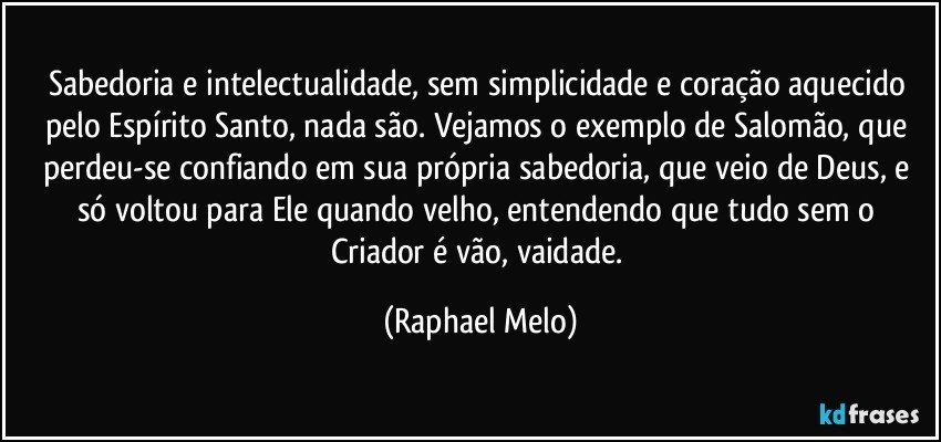 Sabedoria e intelectualidade, sem simplicidade e coração aquecido pelo Espírito Santo, nada são. Vejamos o exemplo de Salomão, que perdeu-se confiando em sua própria sabedoria, que veio de Deus, e só voltou para Ele quando velho, entendendo que tudo sem o Criador é vão, vaidade. (Raphael Melo)