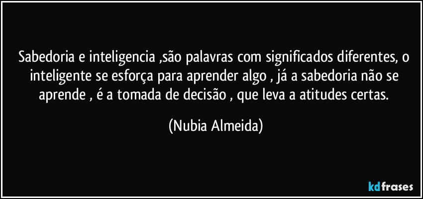 Sabedoria e inteligencia ,são palavras com significados diferentes,  o inteligente se esforça para aprender algo ,  já a sabedoria não se aprende , é a tomada de decisão , que leva  a atitudes certas. (Nubia Almeida)