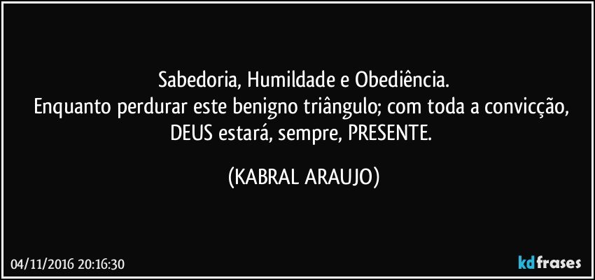 Sabedoria, Humildade e Obediência.
Enquanto perdurar este benigno triângulo; com toda a convicção, DEUS estará, sempre, PRESENTE. (KABRAL ARAUJO)