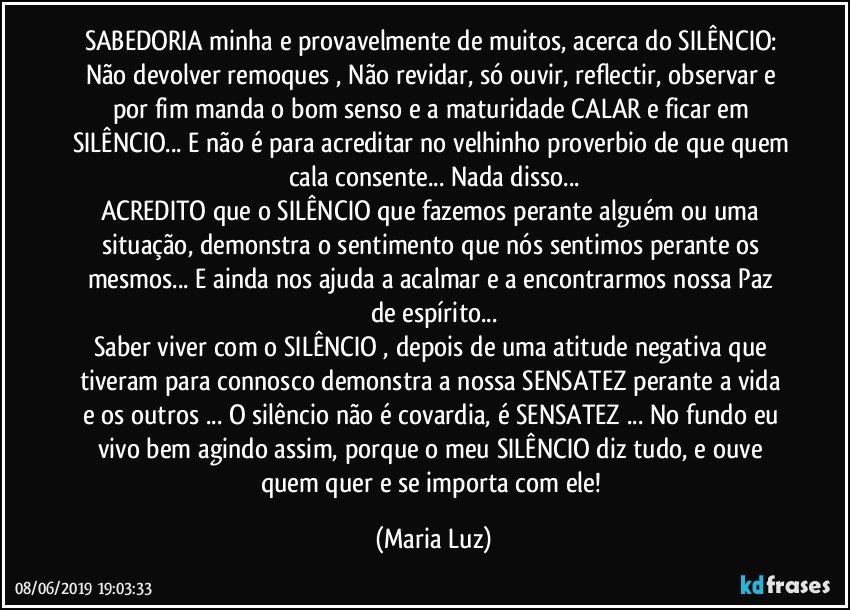 SABEDORIA minha e provavelmente de muitos, acerca do SILÊNCIO: 
Não devolver remoques , Não revidar,  só ouvir, reflectir, observar e por fim manda o bom senso e a maturidade CALAR e ficar em SILÊNCIO... E não é para acreditar no velhinho proverbio de que quem cala consente... Nada disso...
ACREDITO que o SILÊNCIO que fazemos perante alguém ou uma situação, demonstra o sentimento que nós sentimos perante os mesmos...  E ainda nos ajuda a acalmar e a encontrarmos nossa Paz de espírito...
Saber viver com o SILÊNCIO , depois de uma atitude negativa que tiveram para connosco demonstra a nossa SENSATEZ perante a vida e os outros ... O silêncio não é covardia, é SENSATEZ ... No fundo eu vivo bem agindo assim, porque o meu SILÊNCIO diz tudo, e ouve quem quer e se importa com ele! (Maria Luz)