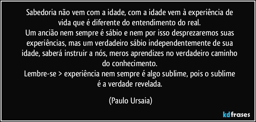 Sabedoria não vem com a idade, com a idade vem à experiência de vida que é diferente do entendimento do real. 
Um ancião nem sempre é sábio e nem por isso desprezaremos suas experiências, mas um verdadeiro sábio independentemente de sua idade, saberá instruir a nós, meros aprendizes no verdadeiro caminho do conhecimento. 
Lembre-se > experiência nem sempre é algo sublime, pois o sublime é a verdade revelada. (Paulo Ursaia)