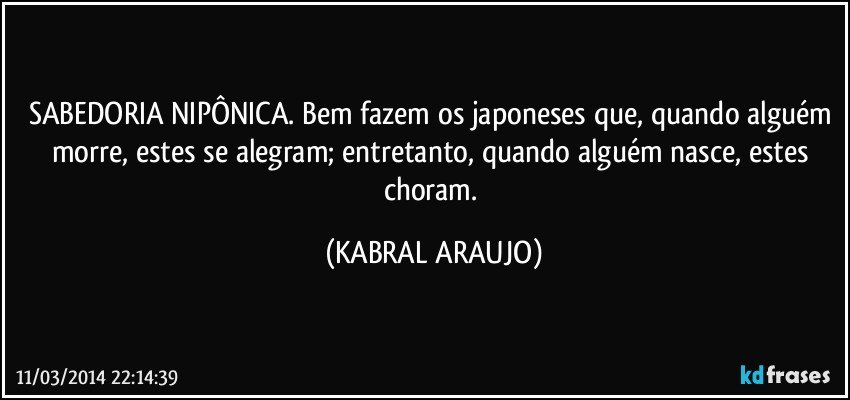 SABEDORIA NIPÔNICA. Bem fazem os japoneses que, quando alguém morre, estes se alegram; entretanto, quando alguém nasce, estes choram. (KABRAL ARAUJO)