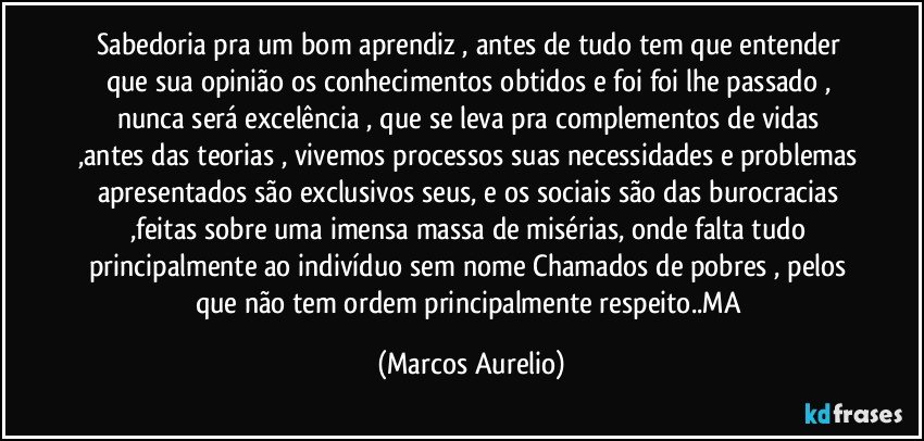 Sabedoria pra um  bom aprendiz , antes de tudo tem que entender que sua opinião os  conhecimentos  obtidos e foi foi lhe passado , nunca  será excelência , que se  leva pra complementos de vidas ,antes das teorias , vivemos processos suas necessidades e problemas apresentados  são exclusivos seus, e  os sociais  são das  burocracias  ,feitas sobre  uma imensa massa  de misérias, onde  falta tudo principalmente  ao indivíduo sem nome Chamados de pobres , pelos que não tem ordem principalmente respeito..MA (Marcos Aurelio)