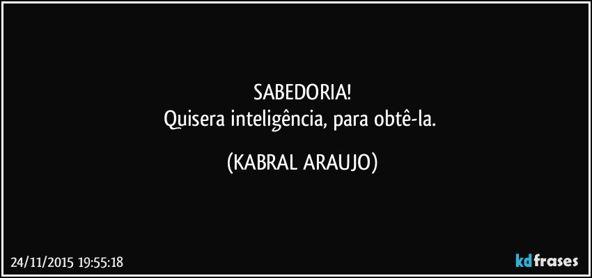 SABEDORIA!
Quisera inteligência, para obtê-la. (KABRAL ARAUJO)