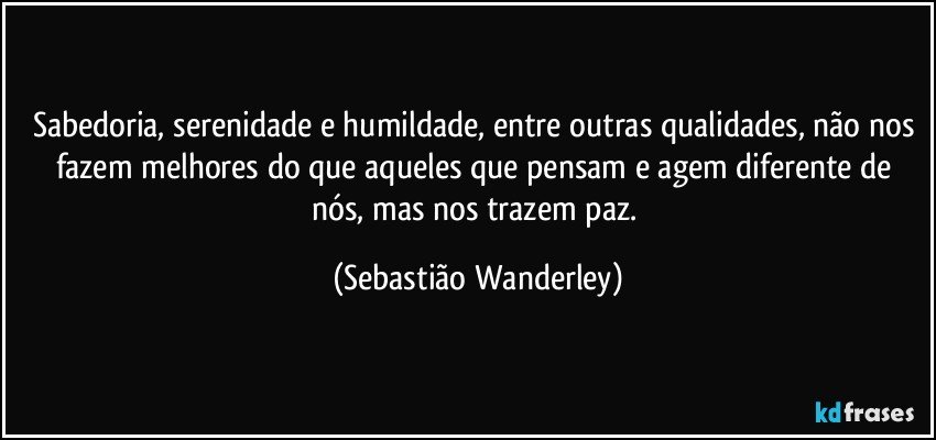 Sabedoria, serenidade e humildade, entre outras qualidades, não nos fazem melhores do que aqueles que pensam e agem diferente de nós, mas nos trazem paz. (Sebastião Wanderley)