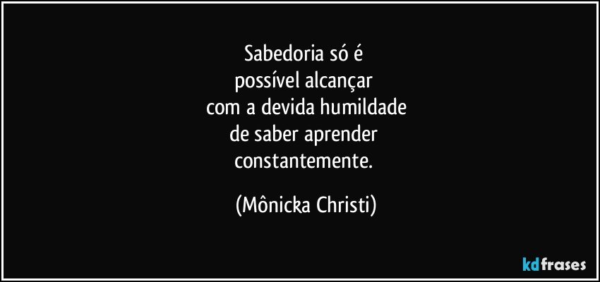 Sabedoria só é 
possível alcançar 
com a devida humildade
de saber aprender 
constantemente. (Mônicka Christi)