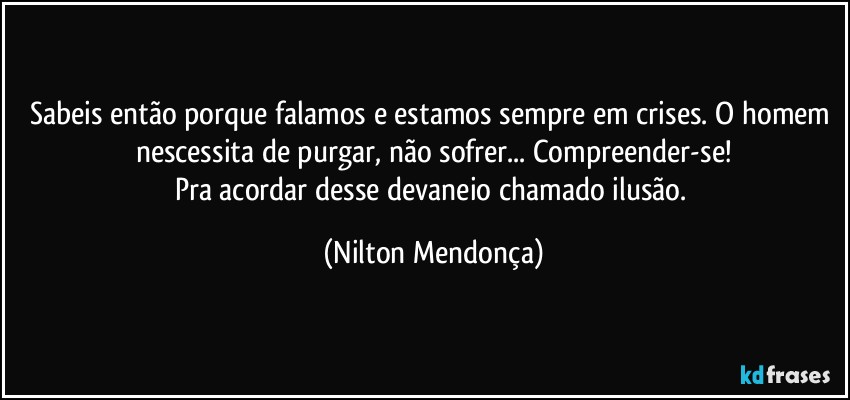 Sabeis então porque falamos e estamos sempre em crises. O homem nescessita de purgar, não sofrer... Compreender-se!
Pra acordar desse devaneio chamado ilusão. (Nilton Mendonça)