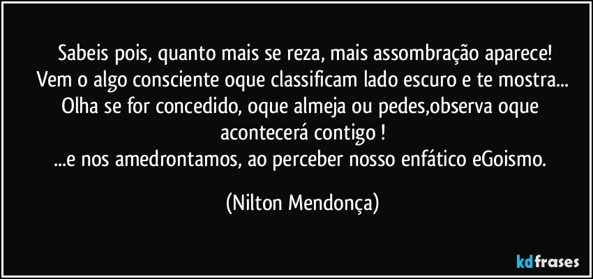 ⁠Sabeis pois, quanto mais se reza, mais assombração aparece!
Vem o algo consciente oque classificam lado escuro e te mostra...
Olha se for concedido, oque almeja ou pedes,observa oque acontecerá contigo !
...e nos amedrontamos, ao perceber nosso enfático eGoismo. (Nilton Mendonça)