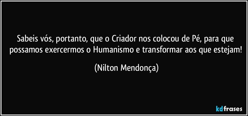 Sabeis vós, portanto, que o Criador nos colocou de Pé, para que possamos exercermos o Humanismo e transformar aos que estejam! (Nilton Mendonça)