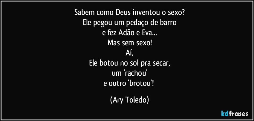 Sabem como Deus inventou o sexo?
Ele pegou um pedaço de barro
e fez Adão e Eva...
Mas sem sexo!
Aí,
Ele botou no sol pra secar,
um 'rachou'
e outro 'brotou'! (Ary Toledo)