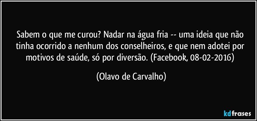 Sabem o que me curou? Nadar na água fria -- uma ideia que não tinha ocorrido a nenhum dos conselheiros, e que nem adotei por motivos de saúde, só por diversão. (Facebook, 08-02-2016) (Olavo de Carvalho)