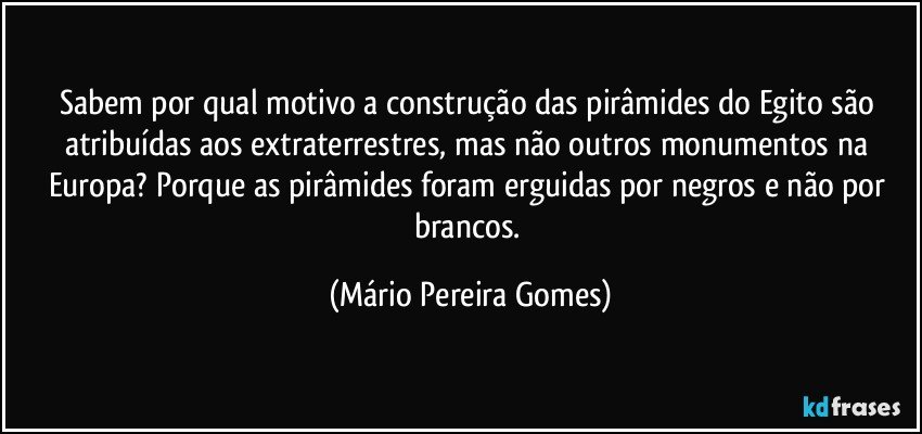 Sabem por qual motivo a construção das pirâmides do Egito são atribuídas aos extraterrestres, mas não outros monumentos na Europa? Porque as pirâmides foram erguidas por negros e não por brancos. (Mário Pereira Gomes)