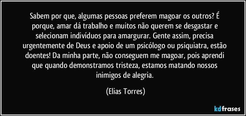 Sabem por que, algumas pessoas preferem magoar os outros? É porque, amar dá trabalho e muitos não querem se desgastar e selecionam indivíduos para amargurar. Gente assim, precisa urgentemente de Deus e apoio de um psicólogo ou psiquiatra, estão doentes! Da minha parte, não conseguem me magoar, pois aprendi que quando demonstramos tristeza, estamos matando nossos inimigos de alegria. (Elias Torres)