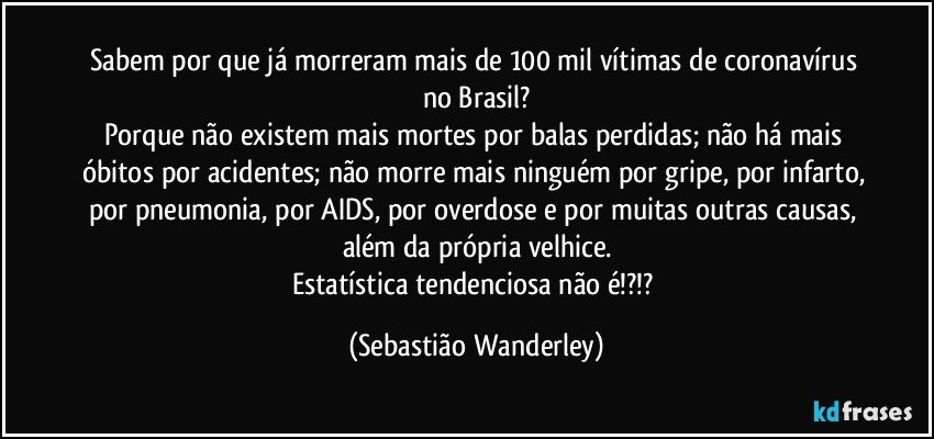 Sabem por que já morreram mais de 100 mil vítimas de coronavírus no Brasil?
Porque não existem mais mortes por balas perdidas; não há mais óbitos por acidentes; não morre mais ninguém por gripe, por infarto, por pneumonia, por AIDS, por overdose e por muitas outras causas, além da própria velhice.
Estatística tendenciosa não é!?!? (Sebastião Wanderley)