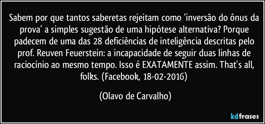 Sabem por que tantos saberetas rejeitam como ‘inversão do ônus da prova’ a simples sugestão de uma hipótese alternativa? Porque padecem de uma das 28 deficiências de inteligência descritas pelo prof. Reuven Feuerstein: a incapacidade de seguir duas linhas de raciocínio ao mesmo tempo. Isso é EXATAMENTE assim. That's all, folks. (Facebook, 18-02-2016) (Olavo de Carvalho)