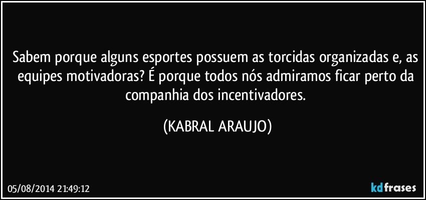 Sabem porque alguns esportes possuem as torcidas organizadas e, as equipes motivadoras? É porque todos nós admiramos ficar perto da companhia dos incentivadores. (KABRAL ARAUJO)