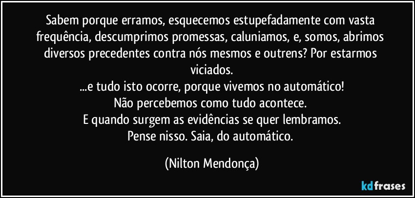 Sabem porque erramos, esquecemos estupefadamente com vasta frequência, descumprimos promessas, caluniamos, e, somos, abrimos diversos precedentes contra nós mesmos e outrens? Por estarmos viciados.
...e tudo isto ocorre, porque vivemos no automático!
Não percebemos como tudo acontece. 
E quando surgem as evidências se quer lembramos.
Pense nisso. Saia, do automático. (Nilton Mendonça)