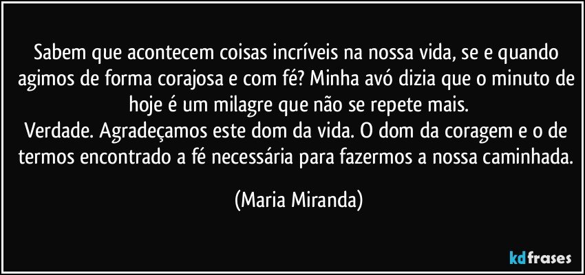 Sabem que acontecem coisas incríveis na nossa vida, se e quando agimos de forma corajosa e com fé? Minha avó dizia que o minuto de hoje é um milagre que não se repete mais.
Verdade. Agradeçamos este dom da vida. O dom da coragem e o de termos encontrado a fé necessária para fazermos a nossa caminhada. (Maria Miranda)