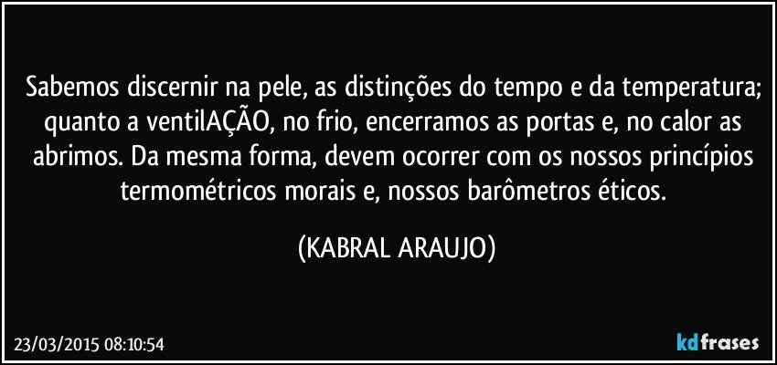 Sabemos discernir na pele, as distinções do tempo e da temperatura; quanto a ventilAÇÃO, no frio, encerramos as portas e, no calor as abrimos. Da mesma forma, devem ocorrer com os nossos princípios termométricos morais e, nossos barômetros éticos. (KABRAL ARAUJO)